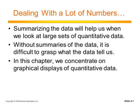 Slide 4-1 Copyright © 2004 Pearson Education, Inc. Dealing With a Lot of Numbers… Summarizing the data will help us when we look at large sets of quantitative.