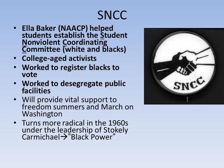 SNCC Ella Baker (NAACP) helped students establish the Student Nonviolent Coordinating Committee (white and blacks) College-aged activists Worked to register.