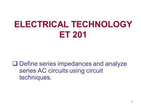 1 ELECTRICAL TECHNOLOGY ET 201  Define series impedances and analyze series AC circuits using circuit techniques.