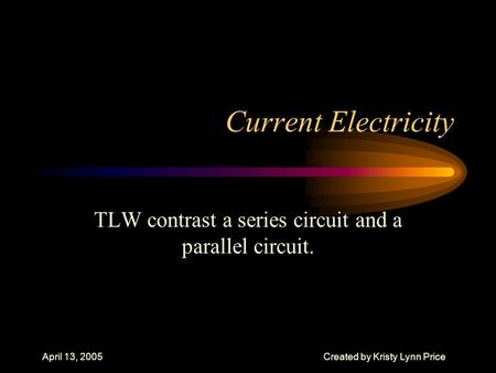 April 13, 2005Created by Kristy Lynn Price Current Electricity TLW contrast a series circuit and a parallel circuit.