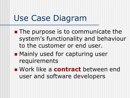 Use Case Diagram The purpose is to communicate the system’s functionality and behaviour to the customer or end user. Mainly used for capturing user requirements.