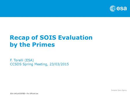 ESA UNCLASSIFIED – For Official Use Recap of SOIS Evaluation by the Primes F. Torelli (ESA) CCSDS Spring Meeting, 23/03/2015.