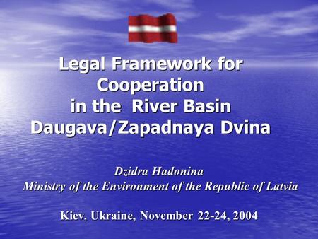 Dzidra Hadonina Ministry of the Environment of the Republic of Latvia Kiev, Ukraine, November 22-24, 2004 Legal Framework for Cooperation in the River.
