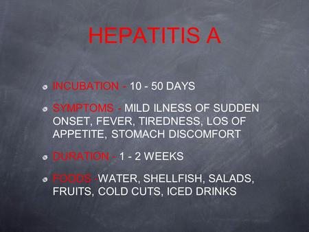 HEPATITIS A INCUBATION - 10 - 50 DAYS SYMPTOMS - MILD ILNESS OF SUDDEN ONSET, FEVER, TIREDNESS, LOS OF APPETITE, STOMACH DISCOMFORT DURATION - 1 - 2 WEEKS.