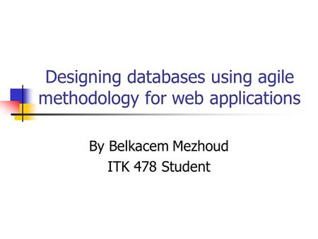 Designing databases using agile methodology for web applications By Belkacem Mezhoud ITK 478 Student.