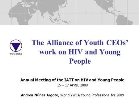 The Alliance of Youth CEOs’ work on HIV and Young People Annual Meeting of the IATT on HIV and Young People 15 – 17 APRIL 2009 Andrea Núñez Argote, World.