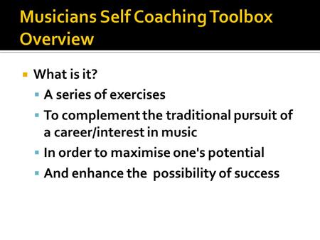  What is it?  A series of exercises  To complement the traditional pursuit of a career/interest in music  In order to maximise one's potential  And.