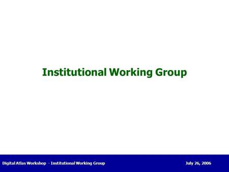 Digital Atlas Workshop- Institutional Working Group July 26, 2006 Institutional Working Group.