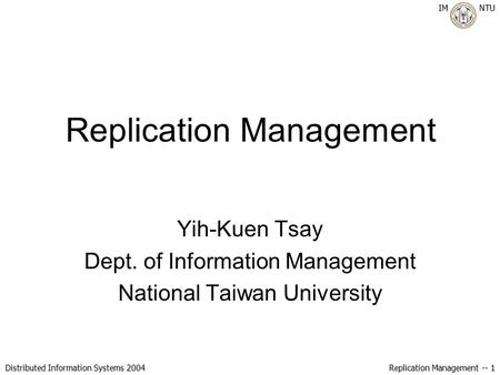 IM NTU Distributed Information Systems 2004 Replication Management -- 1 Replication Management Yih-Kuen Tsay Dept. of Information Management National Taiwan.