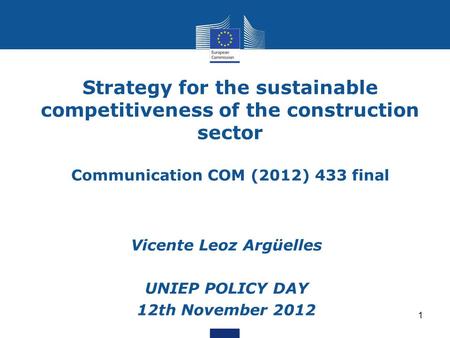 1 Strategy for the sustainable competitiveness of the construction sector Communication COM (2012) 433 final Vicente Leoz Argüelles UNIEP POLICY DAY 12th.