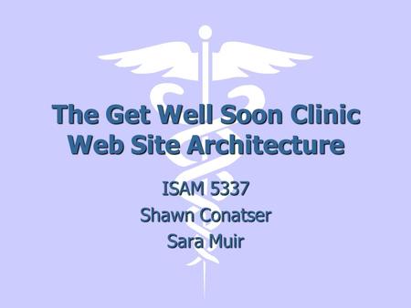 The Get Well Soon Clinic Web Site Architecture ISAM 5337 Shawn Conatser Sara Muir.