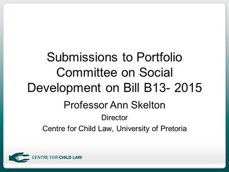 Submissions to Portfolio Committee on Social Development on Bill B13- 2015 Professor Ann Skelton Director Centre for Child Law, University of Pretoria.