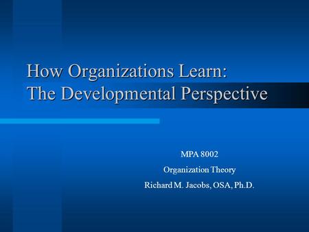 How Organizations Learn: The Developmental Perspective MPA 8002 Organization Theory Richard M. Jacobs, OSA, Ph.D.
