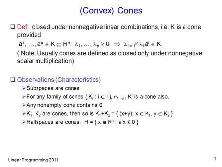 Linear Programming 2011 1 (Convex) Cones  Def: closed under nonnegative linear combinations, i.e. K is a cone provided a 1, …, a p  K  R n, 1, …, p.