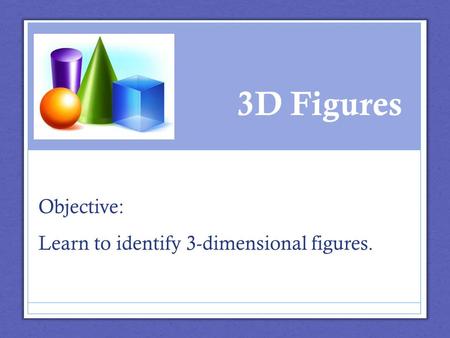 3D Figures Objective: Learn to identify 3-dimensional figures.