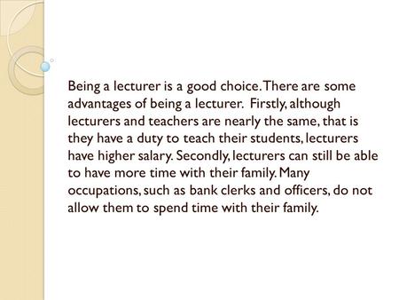 Being a lecturer is a good choice. There are some advantages of being a lecturer. Firstly, although lecturers and teachers are nearly the same, that is.