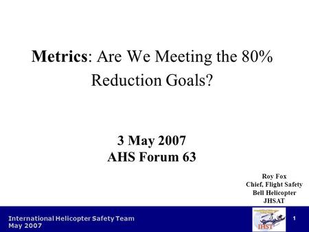 1 International Helicopter Safety Team May 2007 1 Metrics: Are We Meeting the 80% Reduction Goals? 3 May 2007 AHS Forum 63 Roy Fox Chief, Flight Safety.