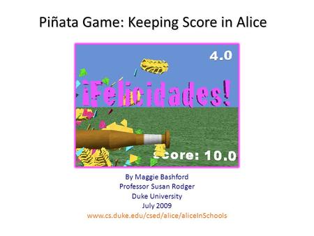 Piñata Game: Keeping Score in Alice By Maggie Bashford Professor Susan Rodger Duke University July 2009 www.cs.duke.edu/csed/alice/aliceInSchools.
