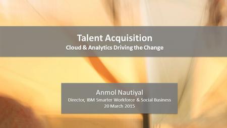 Talent Acquisition Cloud & Analytics Driving the Change Talent Acquisition Cloud & Analytics Driving the Change Anmol Nautiyal Director, IBM Smarter Workforce.