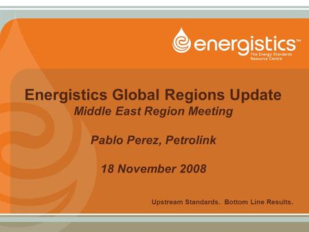 Energistics Global Regions Update Middle East Region Meeting Pablo Perez, Petrolink 18 November 2008 Upstream Standards. Bottom Line Results.