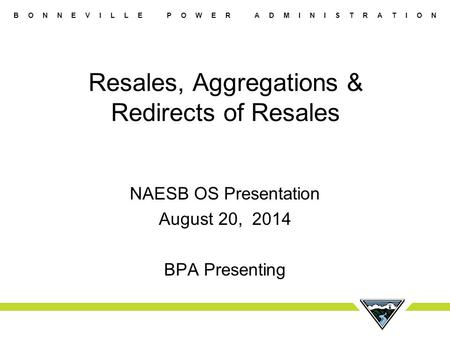 B O N N E V I L L E P O W E R A D M I N I S T R A T I O N Resales, Aggregations & Redirects of Resales NAESB OS Presentation August 20, 2014 BPA Presenting.