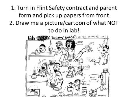 1. Turn in Flint Safety contract and parent form and pick up papers from front 2. Draw me a picture/cartoon of what NOT to do in lab!