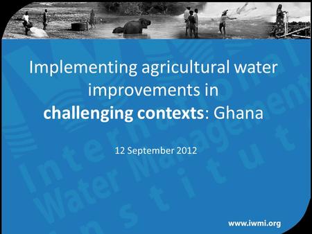 Water for a food-secure world Implementing agricultural water improvements in challenging contexts: Ghana 12 September 2012.
