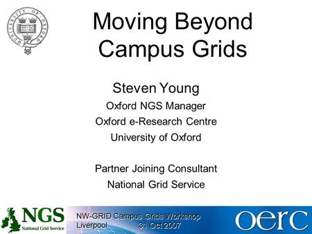 NW-GRID Campus Grids Workshop Liverpool31 Oct 2007 NW-GRID Campus Grids Workshop Liverpool31 Oct 2007 Moving Beyond Campus Grids Steven Young Oxford NGS.