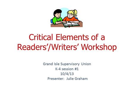 Critical Elements of a Readers’/Writers’ Workshop Grand Isle Supervisory Union K-4 session #1 10/4/13 Presenter: Julie Graham.