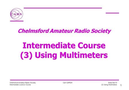 1 Chelmsford Amateur Radio Society Intermediate Licence Course Carl G3PEM Slide Set-13 (3) Using Multimeters Chelmsford Amateur Radio Society Intermediate.