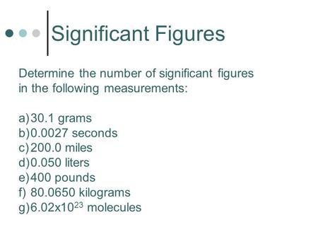 Significant Figures Determine the number of significant figures in the following measurements: a)30.1 grams b)0.0027 seconds c)200.0 miles d)0.050 liters.