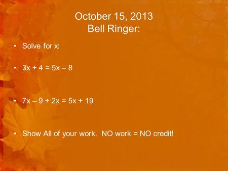 October 15, 2013 Bell Ringer: Solve for x: 3x + 4 = 5x – 8 7x – 9 + 2x = 5x + 19 Show All of your work. NO work = NO credit!