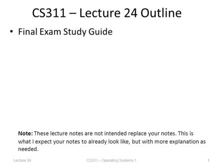 Lecture 24CS311 – Operating Systems 1 1 CS311 – Lecture 24 Outline Final Exam Study Guide Note: These lecture notes are not intended replace your notes.