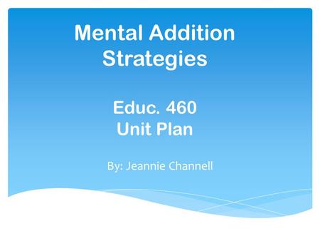 Mental Addition Strategies Educ. 460 Unit Plan By: Jeannie Channell.