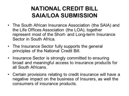 NATIONAL CREDIT BILL SAIA/LOA SUBMISSION The South African Insurance Association (the SAIA) and the Life Offices Association (the LOA), together represent.