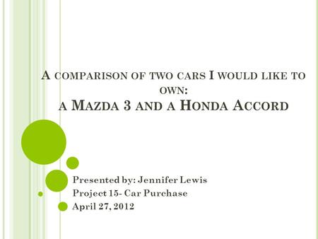 A COMPARISON OF TWO CARS I WOULD LIKE TO OWN : A M AZDA 3 AND A H ONDA A CCORD Presented by: Jennifer Lewis Project 15- Car Purchase April 27, 2012.