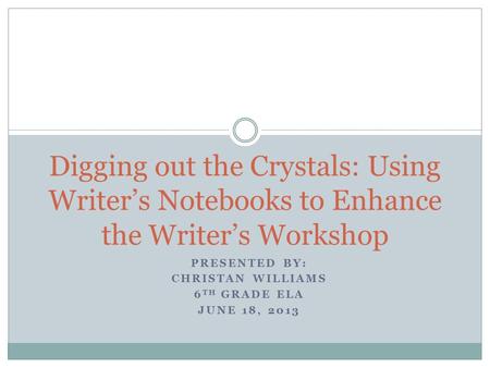 PRESENTED BY: CHRISTAN WILLIAMS 6 TH GRADE ELA JUNE 18, 2013 Digging out the Crystals: Using Writer’s Notebooks to Enhance the Writer’s Workshop.