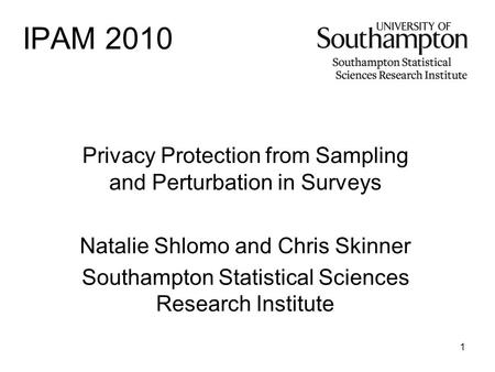 1 IPAM 2010 Privacy Protection from Sampling and Perturbation in Surveys Natalie Shlomo and Chris Skinner Southampton Statistical Sciences Research Institute.