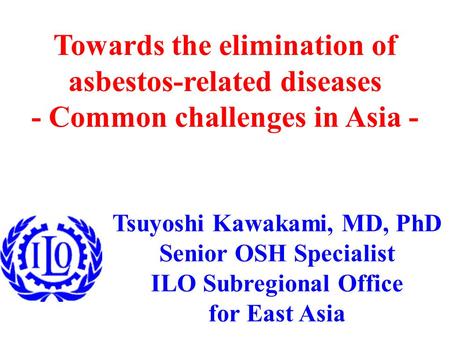 Tsuyoshi Kawakami, MD, PhD Senior OSH Specialist ILO Subregional Office for East Asia Towards the elimination of asbestos-related diseases - Common challenges.