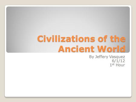 Civilizations of the Ancient World By Jeffery Vasquez 6/1/12 1 st Hour.