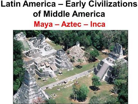 Latin America – Early Civilizations of Middle America Maya – Aztec – Inca.