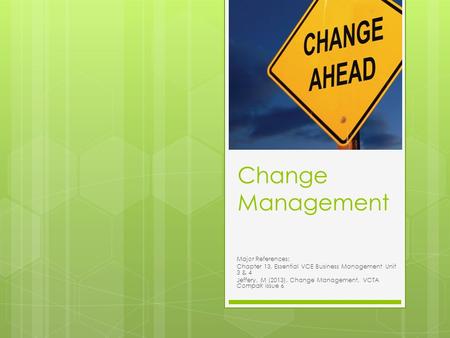 Change Management Major References: Chapter 13, Essential VCE Business Management Unit 3 & 4 Jeffery, M (2013). Change Management, VCTA Compak issue 6.