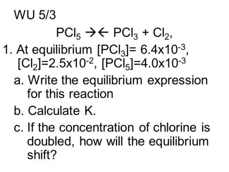 WU 5/3 PCl 5  PCl 3 + Cl 2, 1. At equilibrium [PCl 3 ]= 6.4x10 -3, [Cl 2 ]=2.5x10 -2, [PCl 5 ]=4.0x10 -3 a. Write the equilibrium expression for this.
