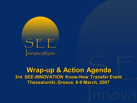 Wrap-up & Action Agenda 3rd SEE-INNOVATION Know-How Transfer Event Thessaloniki, Greece, 8-9 March, 2007.