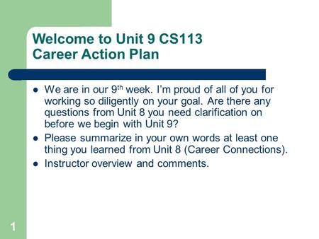 1 Welcome to Unit 9 CS113 Career Action Plan We are in our 9 th week. I’m proud of all of you for working so diligently on your goal. Are there any questions.