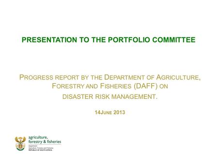 PRESENTATION TO THE PORTFOLIO COMMITTEE P ROGRESS REPORT BY THE D EPARTMENT OF A GRICULTURE, F ORESTRY AND F ISHERIES (DAFF) ON DISASTER RISK MANAGEMENT.