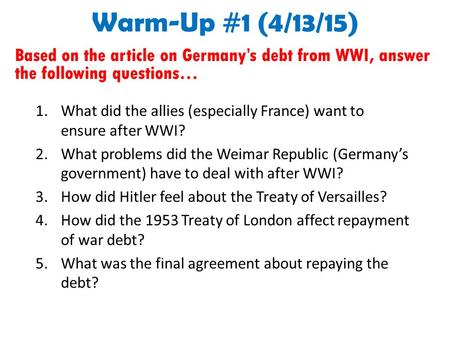 Warm-Up #1 (4/13/15) Based on the article on Germany’s debt from WWI, answer the following questions… 1.What did the allies (especially France) want to.