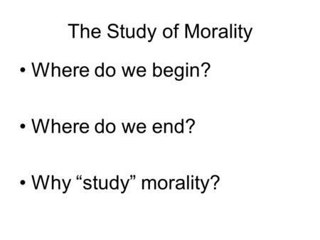 The Study of Morality Where do we begin? Where do we end? Why “study” morality?