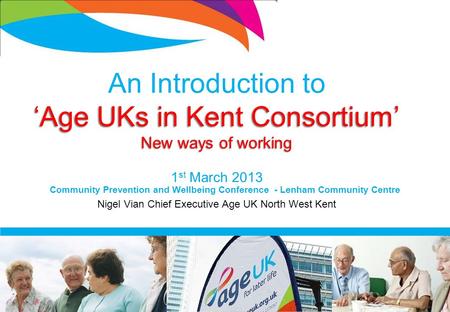 An Introduction to ‘Age UKs in Kent Consortium’ New ways of working 1 st March 2013 Nigel Vian Chief Executive Age UK North West Kent Community Prevention.