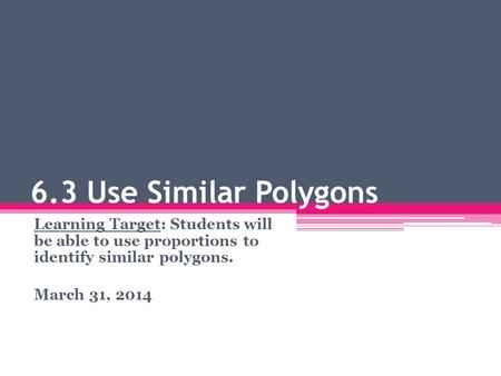 6.3 Use Similar Polygons Learning Target: Students will be able to use proportions to identify similar polygons. March 31, 2014.